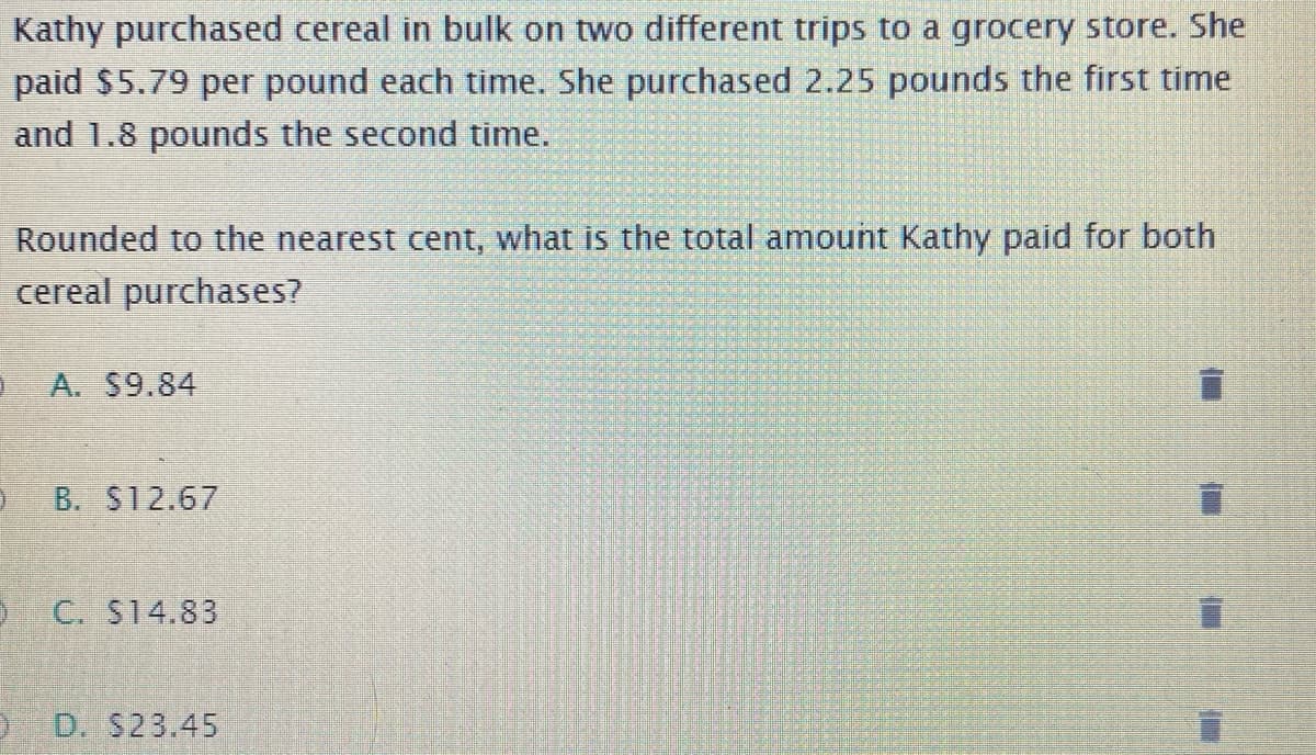 Kathy purchased cereal in bulk on two different trips to a grocery store. She
paid $5.79 per pound each time. She purchased 2.25 pounds the first time
and 1.8 pounds the second time.
Rounded to the nearest cent, what is the total amount Kathy paid for both
cereal purchases?
A. S9.84
B. $12.67
O C. S14.83
D. S23.45
