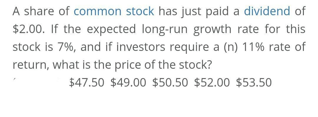 A share of common stock has just paid a dividend of
$2.00. If the expected long-run growth rate for this
stock is 7%, and if investors require a (n) 11% rate of
return, what is the price of the stock?
$47.50 $49.00 $50.50 $52.00 $53.50
