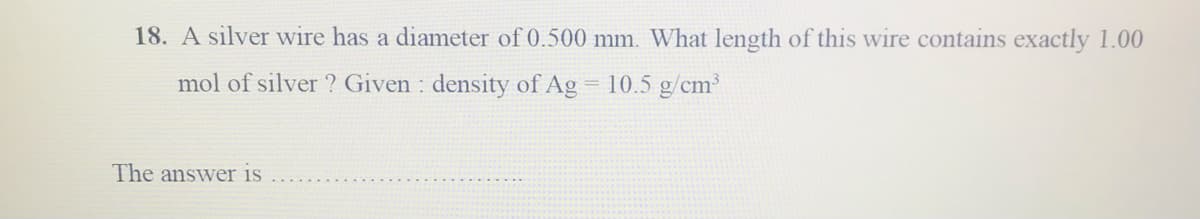 18. A silver wire has a diameter of 0.500 mm. What length of this wire contains exactly 1.00
mol of silver ? Given : density of Ag
10.5 g/cm
The answer is
