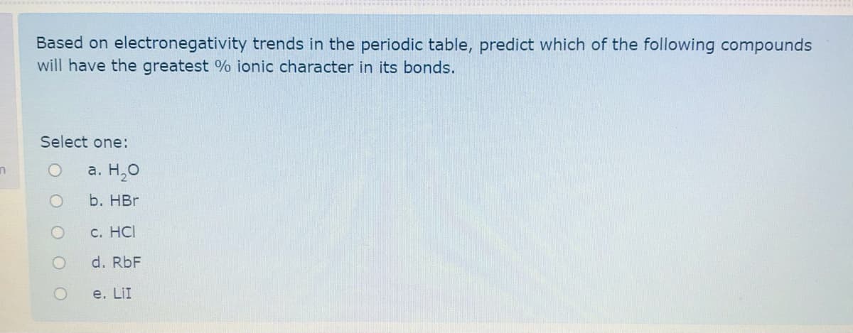 Based on electronegativity trends in the periodic table, predict which of the following compounds
will have the greatest % ionic character in its bonds.
Select one:
а. Н,О
b. HBr
C. HCI
d. RbF
e. LiI
