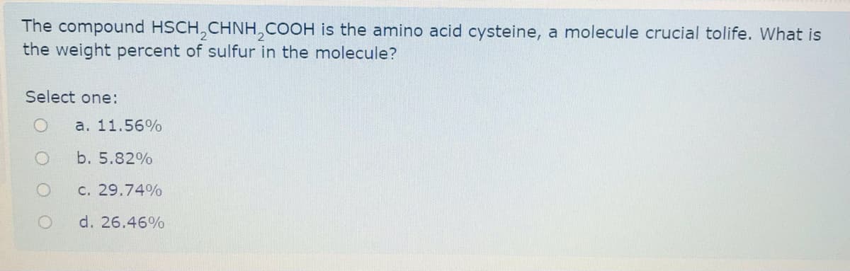 The compound HSCH,CHNH,COOH is the amino acid cysteine, a molecule crucial tolife. What is
the weight percent of sulfur in the molecule?
Select one:
a. 11.56%
b. 5.82%
C. 29.74%
d. 26.46%
