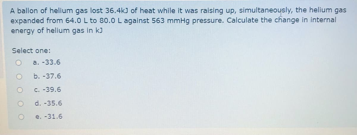 A ballon of helium gas lost 36.4kJ of heat while it was raising up, simultaneously, the helium gas
expanded from 64.0 L to 80.0 L against 563 mmHg pressure. Calculate the change in internal
energy of helium gas in kJ
Select one:
а. -33.6
b. -37.6
C. -39.6
d. -35.6
e. -31.6
