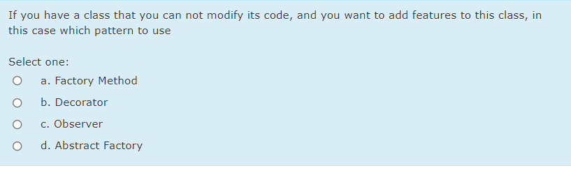 If you have a class that you can not modify its code, and you want to add features to this class, in
this case which pattern to use
Select one:
a. Factory Method
b. Decorator
c. Observer
d. Abstract Factory
