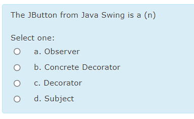 The JButton from Java Swing is a (n)
Select one:
a. Observer
b. Concrete Decorator
c. Decorator
d. Subject
