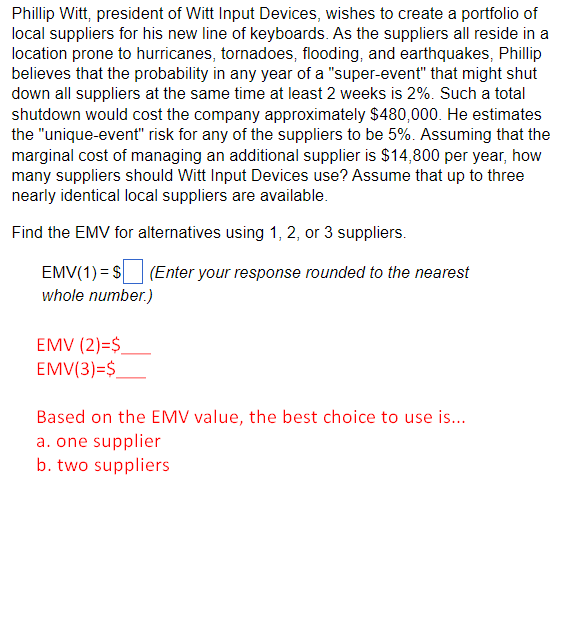Phillip Witt, president of Witt Input Devices, wishes to create a portfolio of
local suppliers for his new line of keyboards. As the suppliers all reside in a
location prone to hurricanes, tornadoes, flooding, and earthquakes, Phillip
believes that the probability in any year of a "super-event" that might shut
down all suppliers at the same time at least 2 weeks is 2%. Such a total
shutdown would cost the company approximately $480,000. He estimates
the "unique-event" risk for any of the suppliers to be 5%. Assuming that the
marginal cost of managing an additional supplier is $14,800 per year, how
many suppliers should Witt Input Devices use? Assume that up to three
nearly identical local suppliers are available.
Find the EMV for alternatives using 1, 2, or 3 suppliers.
EMV(1) = $
whole number.)
EMV (2)=$_
EMV(3)=$
(Enter your response rounded to the nearest
Based on the EMV value, the best choice to use is...
a. one supplier
b. two suppliers