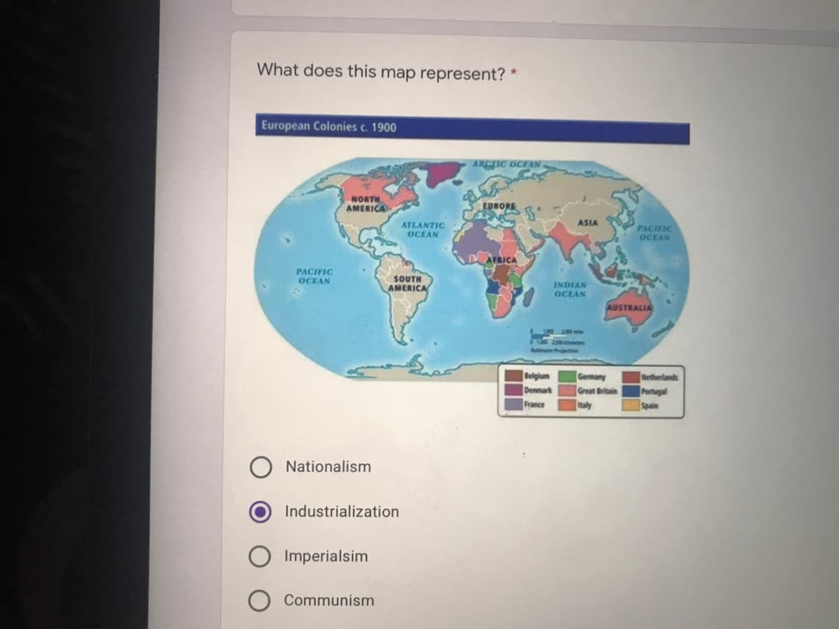 What does this map represent? *
European Colonies c. 1900
ARGTIC OCEAN
NORTH
AMERICA
EDRORE
ASIA
ATLANTIC
OCEAN
PACIFIC
OCEAN
AFRICA
PACIFIC
SOUTH
AMERICA
OCEAN
INDIAN
OCEAN
AUSTRALIA
UM n
EFE
Belgium
Denmark
France
Netherlands
Portugal
Spain
Germany
Great Britain
Italy
Nationalism
Industrialization
Imperialsim
Communism
