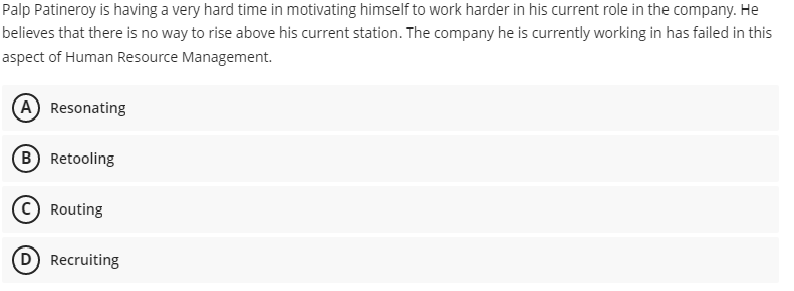Palp Patineroy is having a very hard time in motivating himself to work harder in his current role in the company. He
believes that there is no way to rise above his current station. The company he is currently working in has failed in this
aspect of Human Resource Management.
A Resonating
(B Retooling
C Routing
D Recruiting
