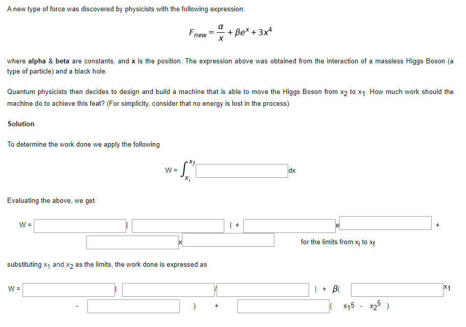 A new type of force was discovered by physicists with the following expression:
Fnew
+ Be* + 3x4
where alpha & beta are constants, and x is the position. The expression above was obtained from the interaction of a massless Higgs Boson (a
type of particle) and a black hole.
Quantum physicists then decides to design and build a machine that is able to move the Higgs Boson from x2 to x1. How much work should the
machine do to achieve this feat? (For simplicity, consider that no energy is lost in the process)
Solution
To determine the work done we apply the following
W =
dx
Evaluating the above, we get
W =
le
for the limits from x¡ to xf
substituting x1 and x2 as the limits, the work done is expressed as
W =
| + BI
X1
( x15 - x25 )
+
