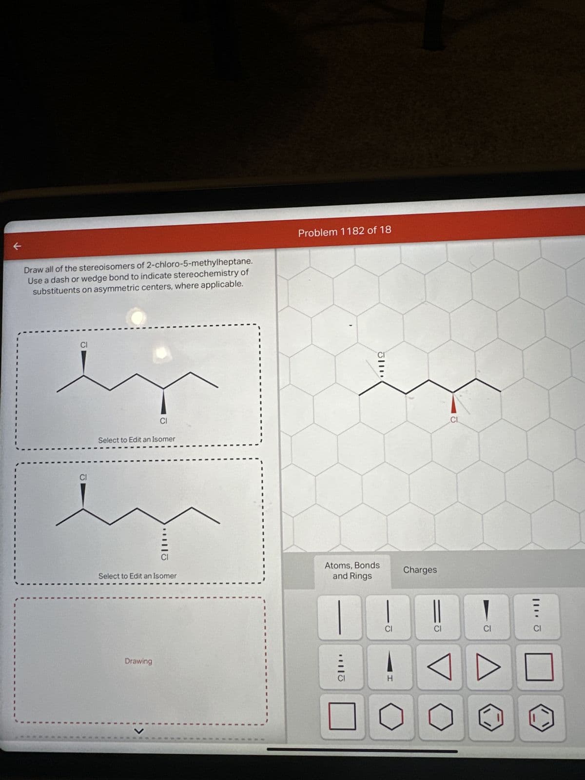 Draw all of the stereoisomers of 2-chloro-5-methylheptane.
Use a dash or wedge bond to indicate stereochemistry of
substituents on asymmetric centers, where applicable.
CI
CI
CI
Select to Edit an Isomer
Drawing
ΩΙ·
Select to Edit an Isomer
Problem 1182 of 18
CI
Atoms, Bonds
and Rings
1110
CI
H
Charges
||
CI
CL
CI
111. Ō
CI