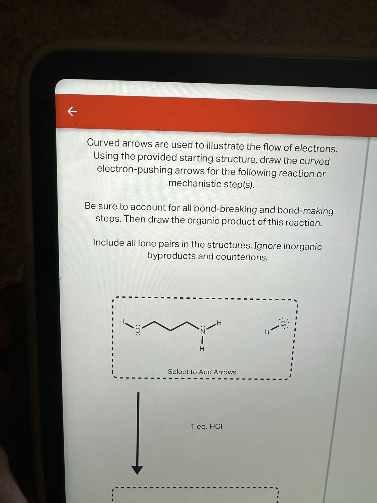 ←
Curved arrows are used to illustrate the flow of electrons.
Using the provided starting structure, draw the curved
electron-pushing arrows for the following reaction or
mechanistic step(s).
Be sure to account for all bond-breaking and bond-making
steps. Then draw the organic product of this reaction.
Include all lone pairs in the structures. Ignore inorganic
byproducts and counterions.
I
:O:
HIN:
Select to Add Arrows
I
H
1 eq. HCI
1
R
1
H
I
ci