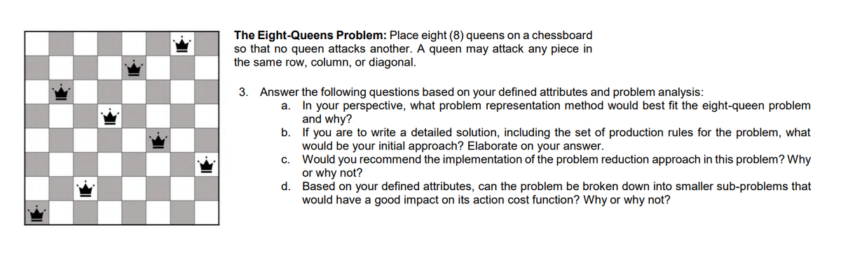 The Eight-Queens Problem: Place eight (8) queens on a chessboard
so that no queen attacks another. A queen may attack any piece in
the same row, column, or diagonal.
3. Answer the following questions based on your defined attributes and problem analysis:
a. In your perspective, what problem representation method would best fit the eight-queen problem
and why?
b. If you are to write a detailed solution, including the set of production rules for the problem, what
would be your initial approach? Elaborate on your answer.
c. Would you recommend the implementation of the problem reduction approach in this problem? Why
or why not?
d.
Based on your defined attributes, can the problem be broken down into smaller sub-problems that
would have a good impact on its action cost function? Why or why not?
