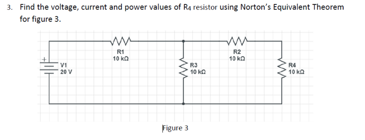 3. Find the voltage, current and power values of R4 resistor using Norton's Equivalent Theorem
for figure 3.
R1
R2
10 kQ
10 kΩ
V1
R3
R4
10 kΩ
20 V
10 kQ
Figure 3
