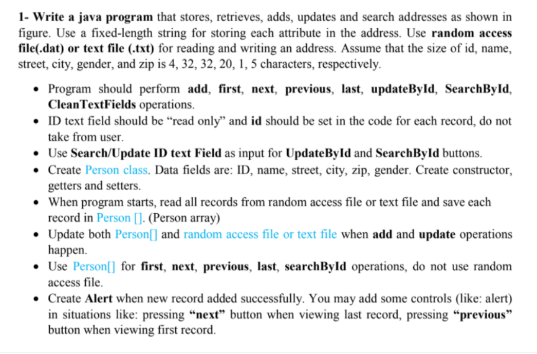 1- Write a java program that stores, retrieves, adds, updates and search addresses as shown in
figure. Use a fixed-length string for storing each attribute in the address. Use random access
file(.dat) or text file (.txt) for reading and writing an address. Assume that the size of id, name,
street, city, gender, and zip is 4, 32, 32, 20, 1, 5 characters, respectively.
• Program should perform add, first, next, previous, last, updateByld, SearchById,
CleanTextFields operations.
• ID text field should be “read only" and id should be set in the code for each record, do not
take from user.
• Use Search/Update ID text Field as input for UpdateByld and SearchByld buttons.
• Create Person class. Data fields are: ID, name, street, city, zip, gender. Create constructor,
getters and setters.
• When program starts, read all records from random access file or text file and save each
record in Person []. (Person array)
• Update both Person[] and random access file or text file when add and update operations
happen.
• Use Person[] for first, next, previous, last, searchById operations, do not use random
access file.
• Create Alert when new record added successfully. You may add some controls (like: alert)
in situations like: pressing "next" button when viewing last record, pressing “previous"
button when viewing first record.
