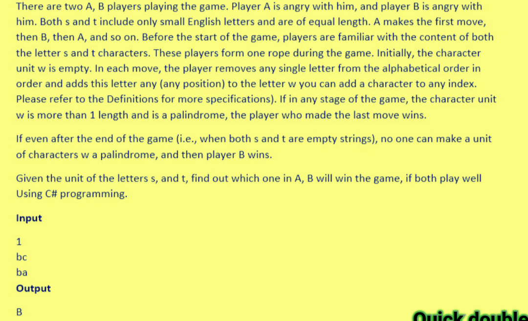 There are two A, B players playing the game. Player A is angry with him, and player B is angry with
him. Both s and t include only small English letters and are of equal length. A makes the first move,
then B, then A, and so on. Before the start of the game, players are familiar with the content of both
the letters and t characters. These players form one rope during the game. Initially, the character
unit w is empty. In each move, the player removes any single letter from the alphabetical order in
order and adds this letter any (any position) to the letter w you can add a character to any index.
Please refer to the Definitions for more specifications). If in any stage of the game, the character unit
w is more than 1 length and is a palindrome, the player who made the last move wins.
If even after the end of the game (i.e., when both s and t are empty strings), no one can make a unit
of characters w a palindrome, and then player B wins.
Given the unit of the letters s, and t, find out which one in A, B will win the game, if both play well
Using C# programming.
Input
1
bc
ba
Output
B
Quick double