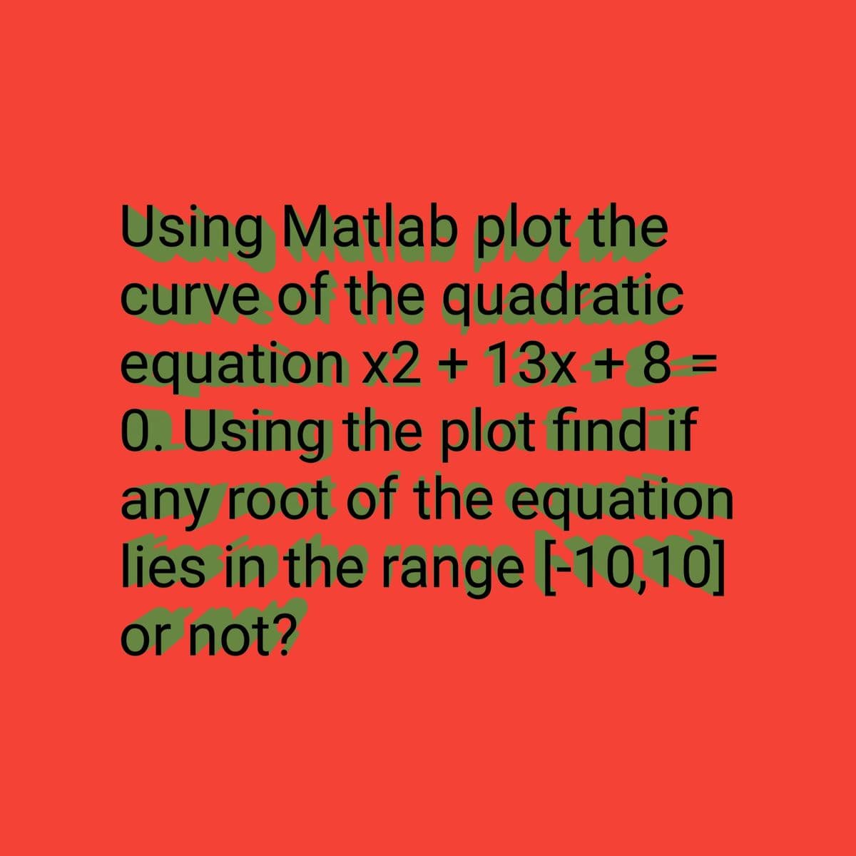 Using Matlab plot the
curve of the quadratic
equation x2 + 13x + 8 =
0. Using the plot find if
any root of the equation
lies in the range [-10,10]
or not?