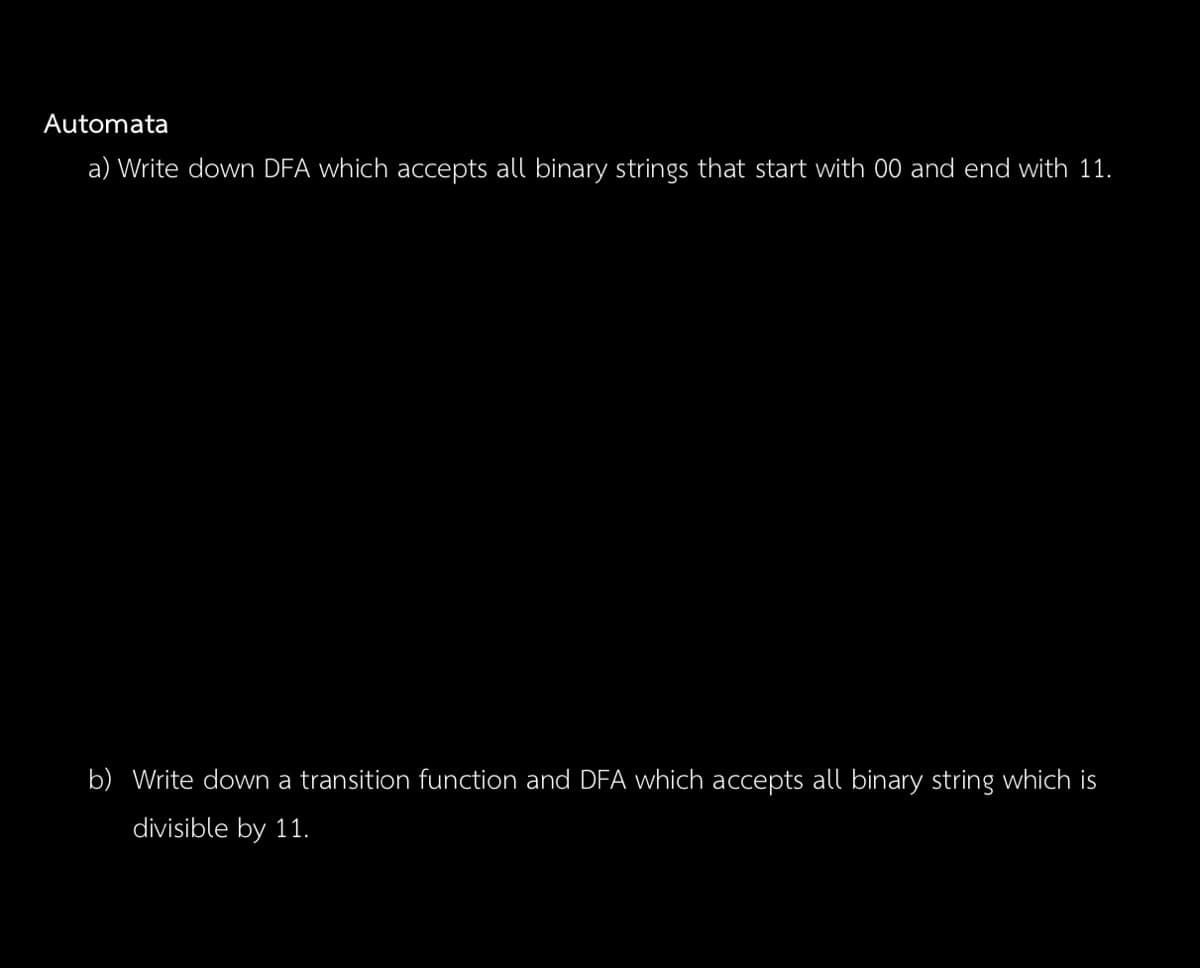 Automata
a) Write down DFA which accepts all binary strings that start with 00 and end with 11.
b) Write down a transition function and DFA which accepts all binary string which is
divisible by 11.