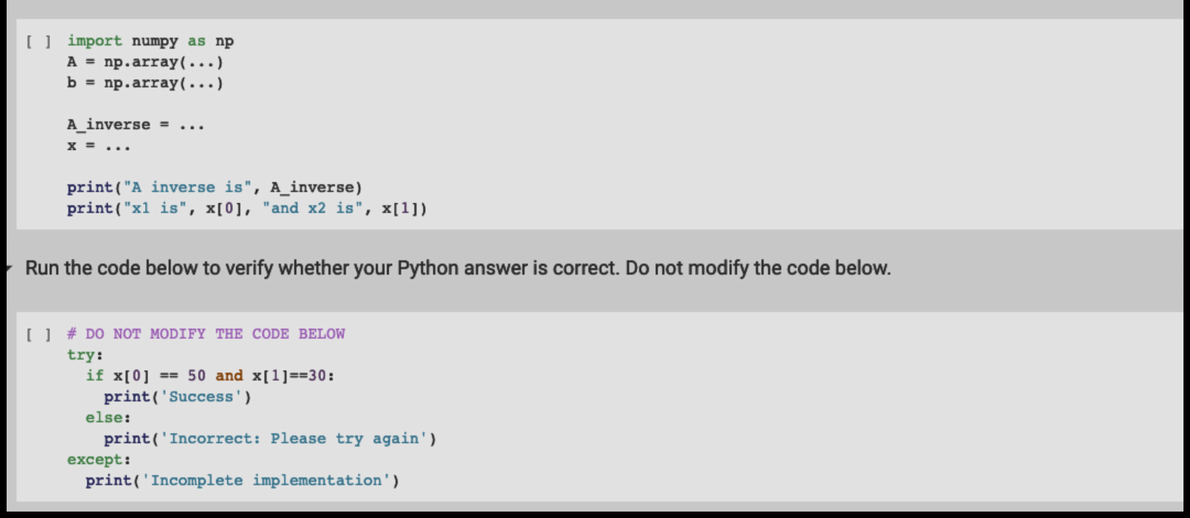 [] import numpy as np
A = np.array(...)
b = np.array(...)
A inverse = ...
x = ...
print("A inverse is", A_inverse)
print("x1 is", x[0], "and x2 is", x[1])
Run the code below to verify whether your Python answer is correct. Do not modify the code below.
[ ] # DO NOT MODIFY THE CODE BELOW
try:
if x[0] == 50 and x[1]==30:
print('Success')
print('Incorrect: Please try again')
print('Incomplete implementation')
else:
except: