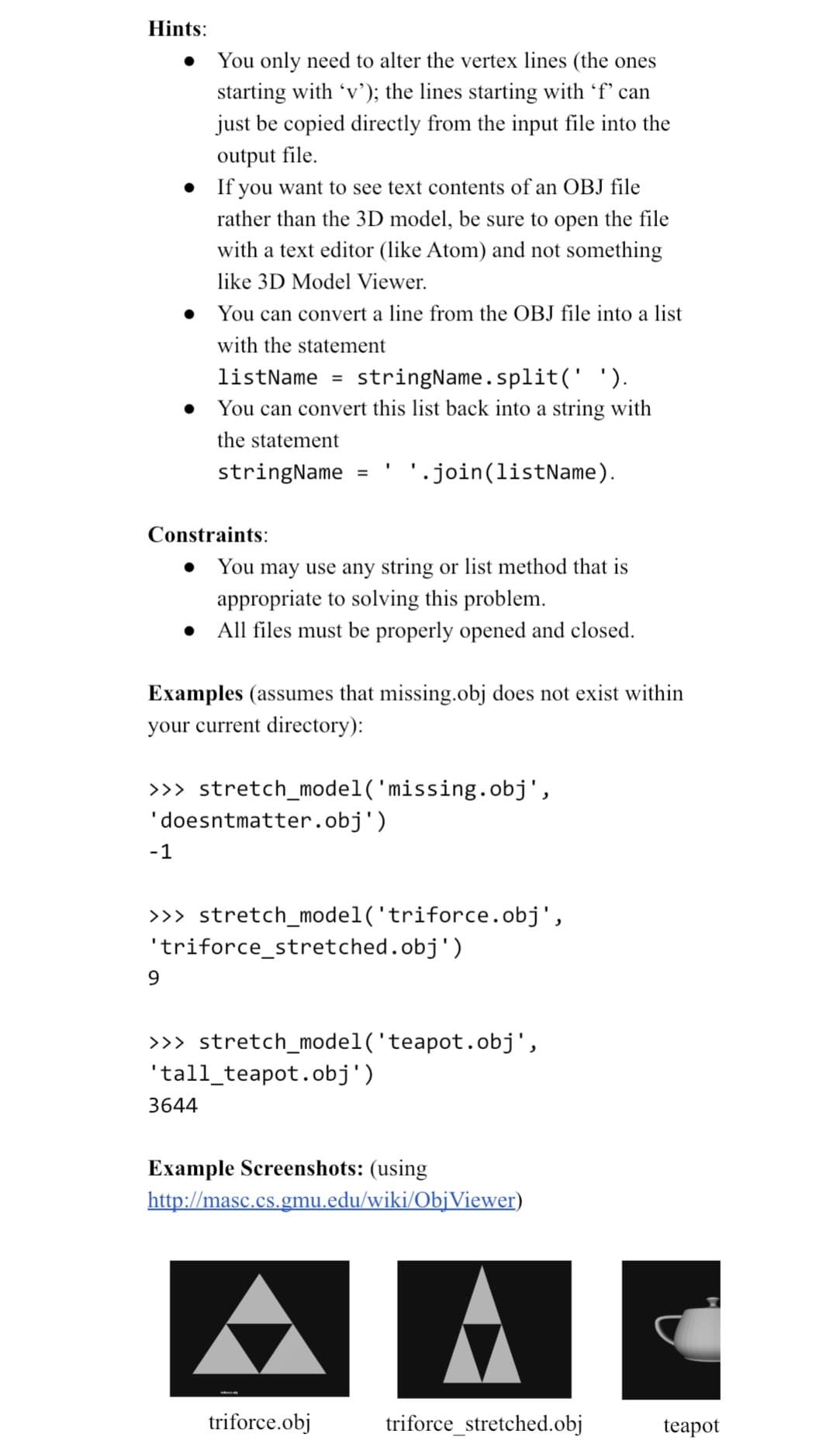 Hints:
You only need to alter the vertex lines (the ones
starting with 'v'); the lines starting with 'f' can
just be copied directly from the input file into the
output file.
• If you want to see text contents of an OBJ file
rather than the 3D model, be sure to open the file
with a text editor (like Atom) and not something
like 3D Model Viewer.
• You can convert a line from the OBJ file into a list
with the statement
●
Constraints:
-1
listName =
stringName.split(' ').
You can convert this list back into a string with
the statement
stringName
9
Examples (assumes that missing.obj does not exist within
your current directory):
>>> stretch_model('missing.obj',
'doesntmatter.obj')
=
You may use any string or list method that is
appropriate to solving this problem.
All files must be properly opened and closed.
>>> stretch_model('triforce.obj',
'.join(listName).
'triforce_stretched.obj')
3644
>>> stretch_model('teapot.obj',
'tall_teapot.obj')
triforce.obj
Example Screenshots: (using
http://masc.cs.gmu.edu/wiki/ObjViewer)
triforce_stretched.obj
teapot