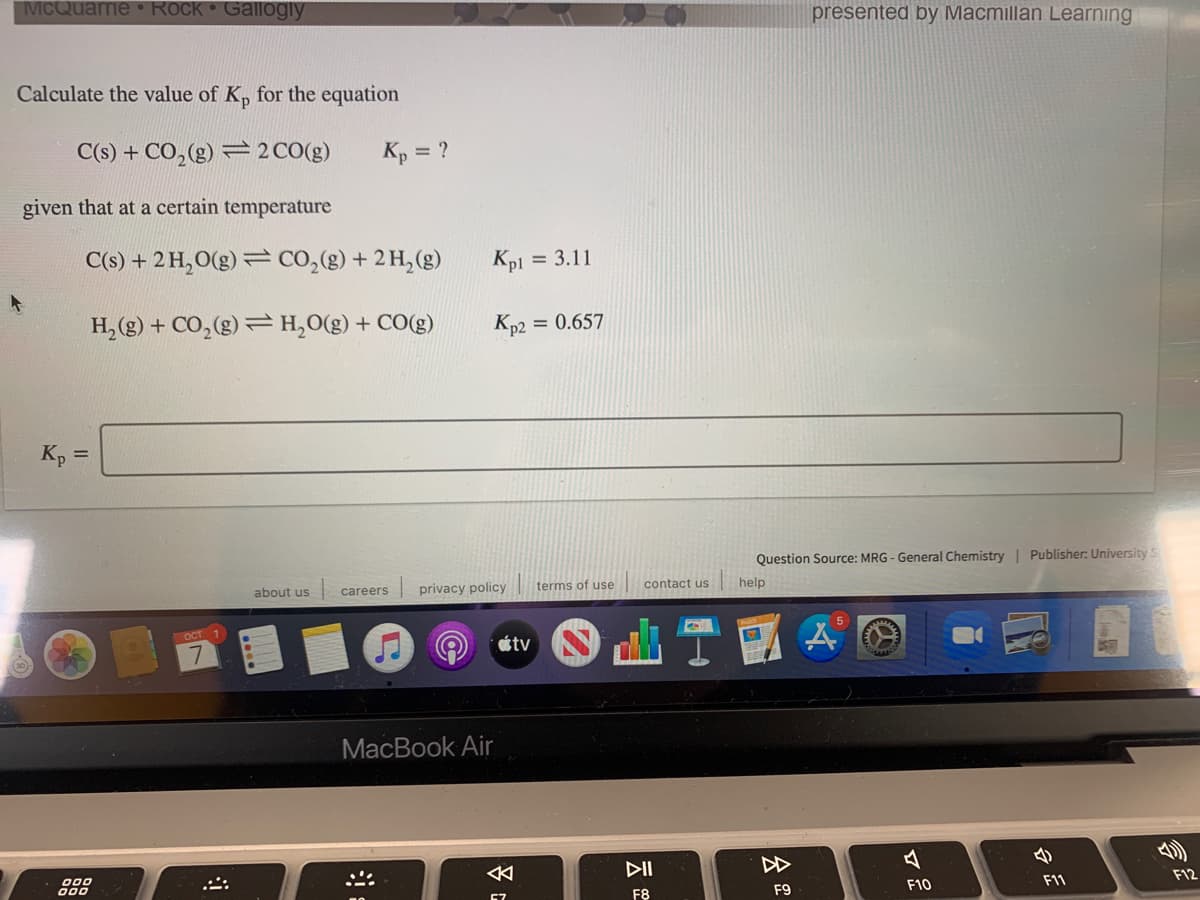 MCQuarrie • Rock Gallogly
presented by Macmillan Learning
Calculate the value of K, for the equation
C(s) + CO,(g) = 2 CO(g)
Kp = ?
given that at a certain temperature
C(s) + 2 H,O(g) = CO,(g) + 2H,(g)
Kp1
= 3.11
H, (g) + CO,(g) =H,0(g) + CO(g)
Kp2
= 0.657
K, =
Question Source: MRG - General Chemistry | Publisher: University S
about us
| privacy policy ||
terms of use
contact us
help
careers
OCT 1
5
tv
MacBook Air
DI
今
乡
000
000
F12
67
F8
F9
F10
F11
