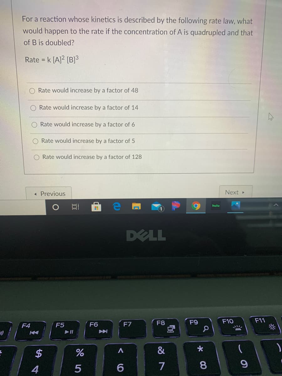 For a reaction whose kinetics is described by the following rate law, what
would happen to the rate if the concentration of A is quadrupled and that
of B is doubled?
Rate = k [A]2 [B]3
%3D
O Rate would increase by a factor of 48
O Rate would increase by a factor of 14
O Rate would increase by a factor of 6
Rate would increase by a factor of 5
Rate would increase by a factor of 128
