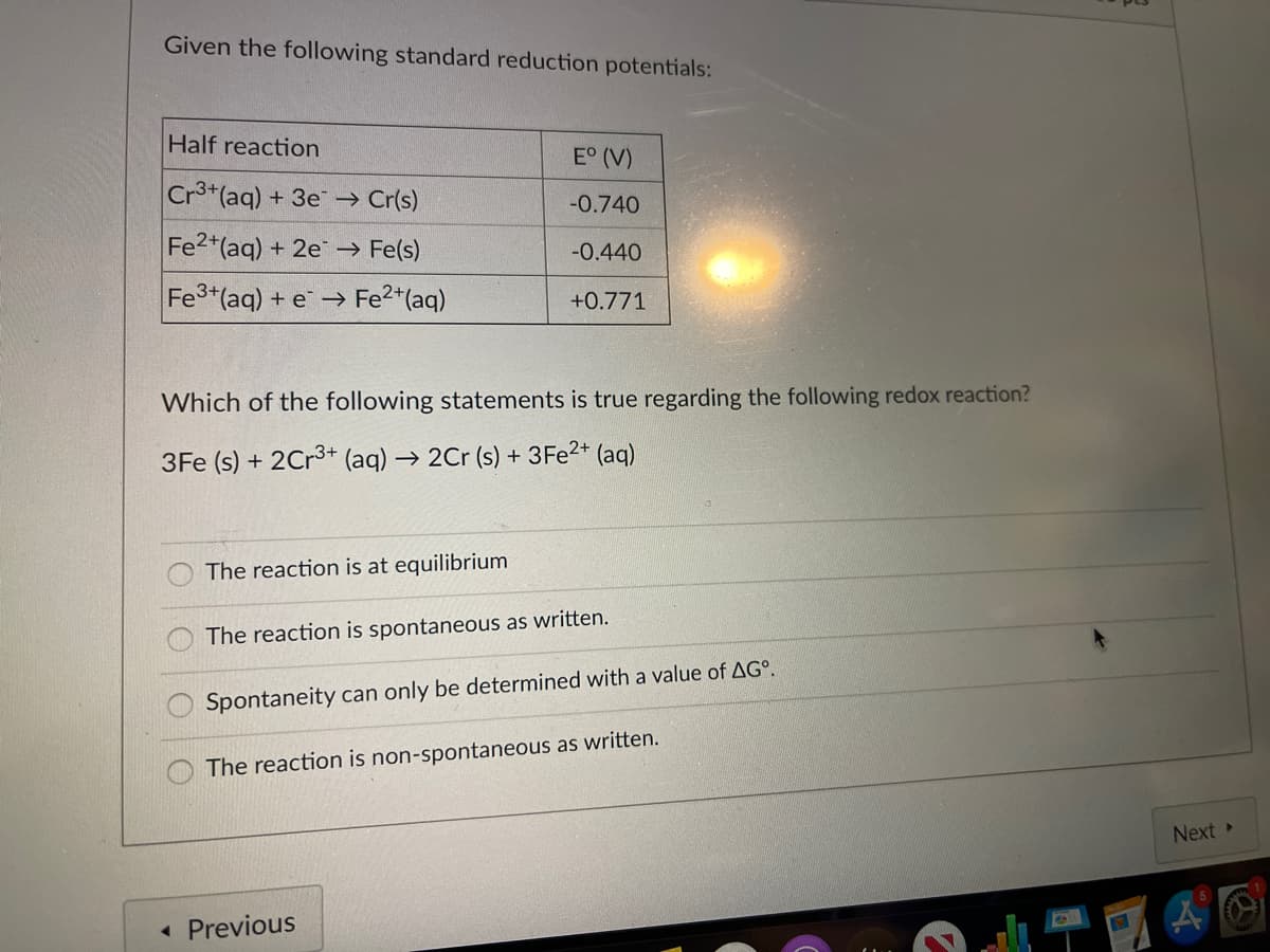 Given the following standard reduction potentials:
Half reaction
E° (V)
Cr3*(aq) + 3e → Cr(s)
-0.740
Fe2+(aq) + 2e -→ Fe(s)
-0.440
+ e → Fe2*(aq)
+0.771
Which of the following statements is true regarding the following redox reaction?
3Fe (s) + 2Cr3+ (aq) → 2Cr (s) + 3F22+ (aq)
The reaction is at equilibrium
The reaction is spontaneous as written.
Spontaneity can only be determined with a value of AG°.
The reaction is non-spontaneous as written.
Next
« Previous
O O0O
