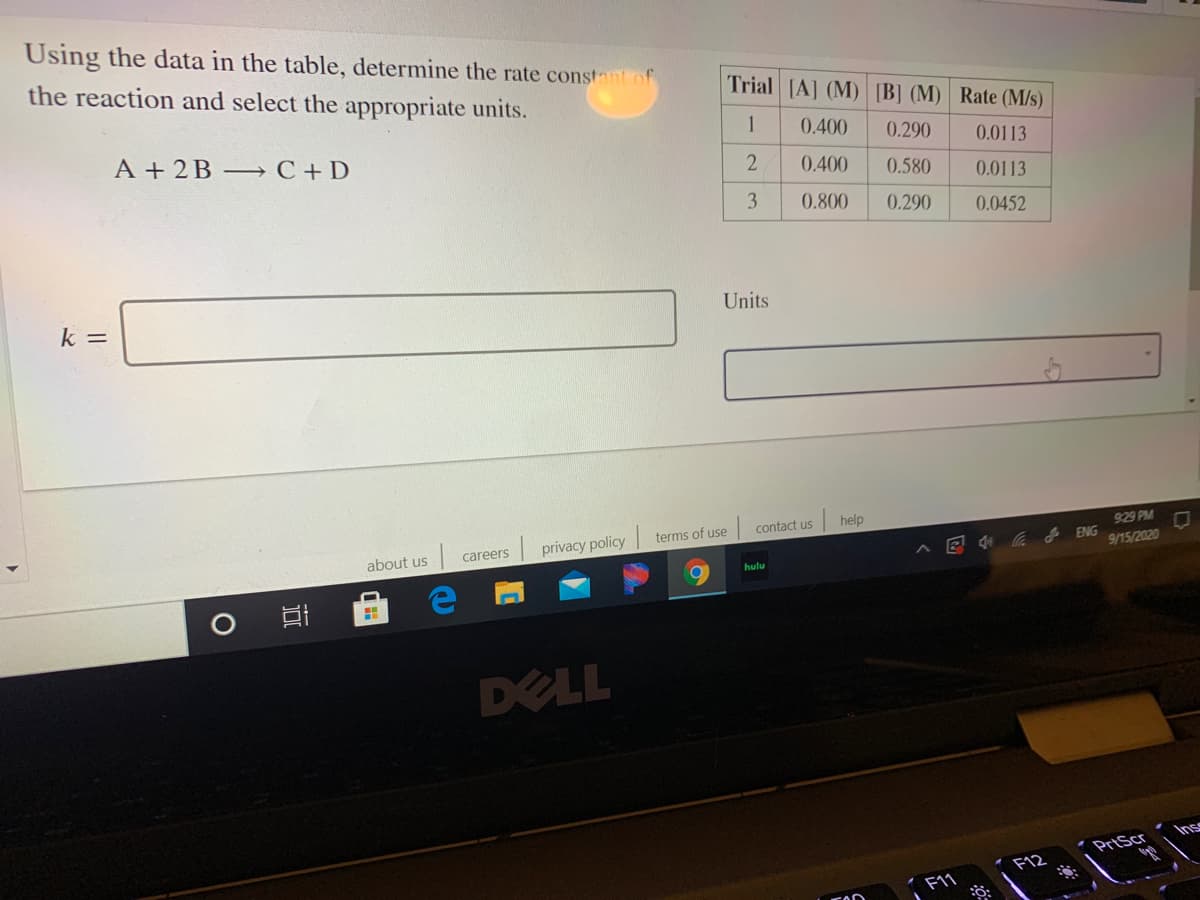 Using the data in the table, determine the rate constantof
the reaction and select the appropriate units.
Trial [A] (M) B] (M) Rate (M/s)
0.400
0.290
0.0113
A + 2B- C+D
0.400
0.580
0.0113
3
0.800
0.290
0.0452
Units
k =
