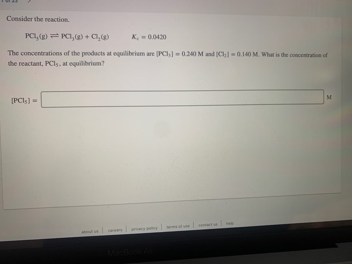 Consider the reaction.
PCI, (g) PCI, (g) + Cl,(g)
Ke
= 0.0420
The concentrations of the products at equilibrium are [PCI3] = 0.240 M and [Cl2] = 0.140 M. What is the concentration of
the reactant, PCI5, at equilibrium?
[PCI5] =
M
contact us
help
terms of use
careers
privacy policy
about us
MacBook Air
