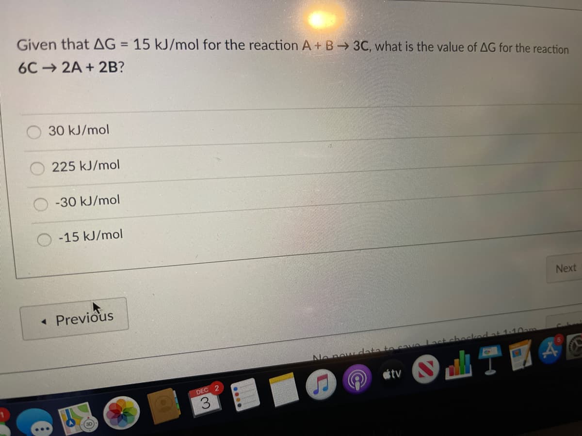 Given that AG = 15 kJ/mol for the reaction A+ B 3C, what is the value of AG for the reaction
6C 2A + 2B?
30 kJ/mol
225 kJ/mol
-30 kJ/mol
-15 kJ/mol
Next
• Previous
ecked at 1:10ao
No now data to cave last
DEC 2
tv
3.
