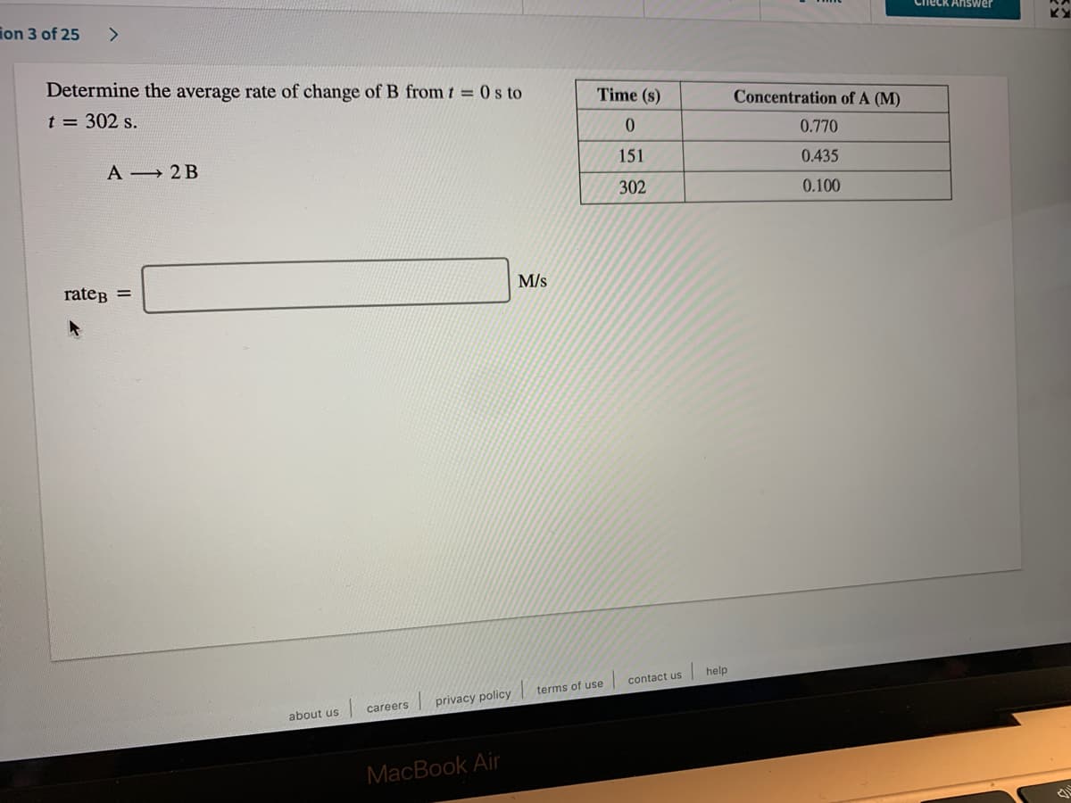 Determine the average rate of change of B from t = 0 s to
Time (s)
Concentration of A (M)
t = 302 s.
0.770
151
0.435
A → 2 B
302
0.100
M/s
rateB =
