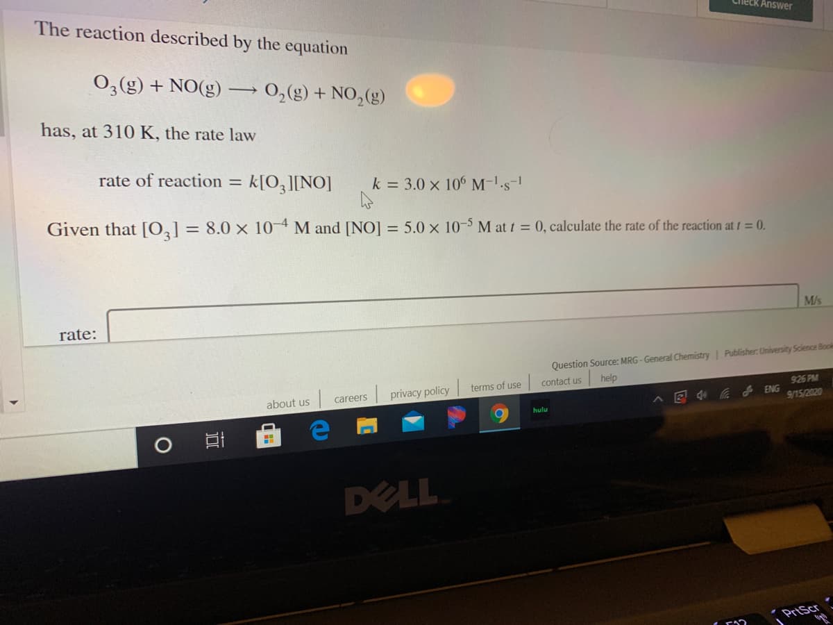 The reaction described by the equation
0,(g) + NO(g)
0,(g) + NO,(g)
has, at 310 K, the rate law
rate of reaction = k[O3][NO]
k = 3.0 x 106 M-'s-
Given that [0,] = 8.0 × 10-4 M and [NO] = 5.0 × 10- M at t = 0, calculate the rate of the reaction at t= 0.
%3D
