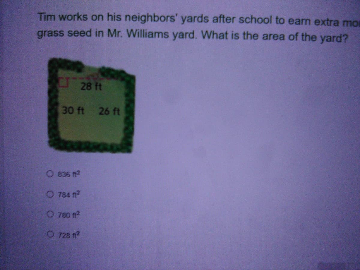 Tim works on his neighbors' yards after school to earn extra mor
grass seed in Mr. Williams yard. What is the area of the yard?
28 ft
30 ft 26 ft
O 836 2
O 784 fn2
O 780 n?
O 728 n?
