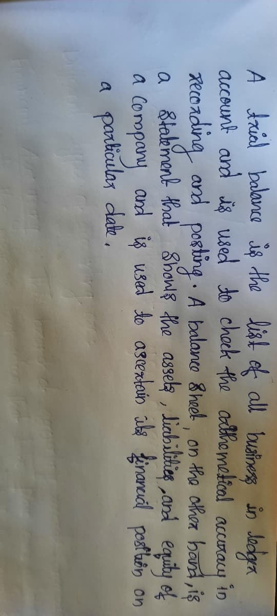 A trial balavce iş the list of all bustiness in Jadgra
account and is used to check the adthemetical
xecoading and
a Stabement that Showls the assela, liabilities and equiby of
a Company and iş used do asrentain ile finaneual posthbn on
a particular dake ,
accuracy
in
posting . A balanco 8heel, on the cthoa band, is
a
