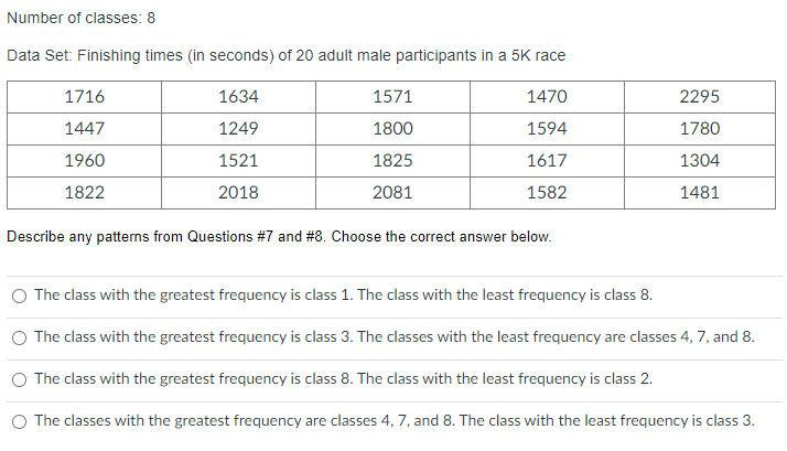 Number of classes: 8
Data Set: Finishing times (in seconds) of 20 adult male participants in a 5K race
1716
1634
1571
1470
2295
1447
1249
1800
1594
1780
1960
1521
1825
1617
1304
1822
2018
2081
1582
1481
Describe any patterns from Questions #7 and #8. Choose the correct answer below.
O The class with the greatest frequency is class 1. The class with the least frequency is class 8.
The class with the greatest frequency is class 3. The classes with the least frequency are classes 4, 7, and 8.
The class with the greatest frequency is class 8. The class with the least frequency is class 2.
O The classes with the greatest frequency are classes 4, 7, and 8. The class with the least frequency is class 3.
