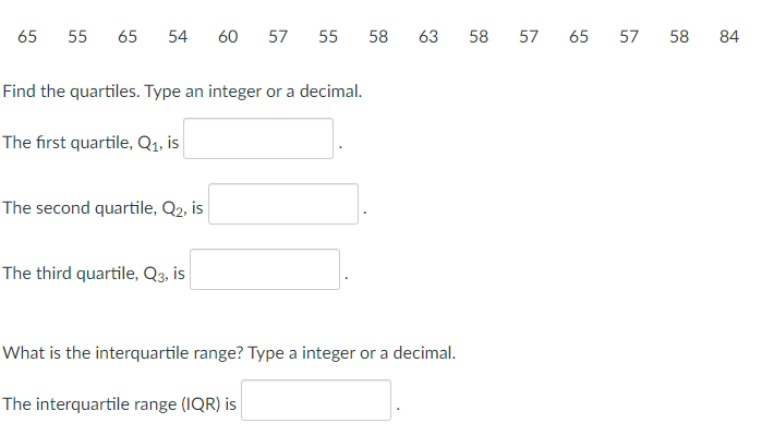 65
55
65
54
60
57
55
58
63
58
57
65
57
58
84
Find the quartiles. Type an integer or a decimal.
The first quartile, Q1, is
The second quartile, Q2, is
The third quartile, Q3, is
What is the interquartile range? Type a integer or a decimal.
The interquartile range (IQR) is
