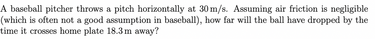 A baseball pitcher throws a pitch horizontally at 30 m/s. Assuming air friction is negligible
(which is often not a good assumption in baseball), how far will the ball have dropped by the
time it crosses home plate 18.3 m away?
