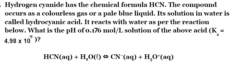 Hydrogen cyanide has the chemical formula HCN. The compound
occurs as a colourless gas or a pale blue liquid. Its solution in water is
called hydrocyanic acid. It reacts with water as per the reaction
below. What is the pH of 0.176 mol/L solution of the above acid (K =
4.98 x 10' )?
HCN(aq) + H2O(l) → CN¯(aq) + H2O+(aq)
a