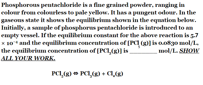 Phosphorous pentachloride is a fine grained powder, ranging in
colour from colourless to pale yellow. It has a pungent odour. In the
gaseous state it shows the equilibrium shown in the equation below.
Initially, a sample of phosphorus pentachloride is introduced to an
empty vessel. If the equilibrium constant for the above reaction is 5.7
× 10¯ª and the equilibrium concentration of [PC (g)] is 0.0830 mol/L,
the equilibrium concentration of [PCl₂(g)] is
ALL YOUR WORK.
PCI (g) → PCl₂(g) + Cl2(g)
mol/L. SHOW