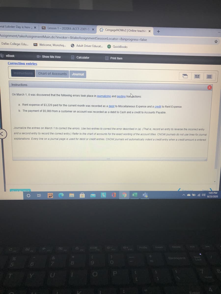 On March 1, it was discovered that the following errors took place in journalizing and posting trarkactions:
a. Rent expense of $3,220 paid for the current month was recorded as a debit to Miscellaneous Expense and a credit to Rent Expense.
b. The payment of $5,080 from a customer on account was recorded as a debit to Cash and a credit to Accounts Payable.
Journalize the entries on March 1 to correct the errors. Use two entries to correct the error described in (a). (That is, record an entry to reverse the incorrect entry
and a second entry to record the correct entry) Refer to the chart of accounts for the exact wording of the account titles. CNOW journals do not use lines for journal
explanations. Every line on a journal page is used for debit or credit entries. CNOW journals will automatically indent a credit entry when a credit amount is entered
