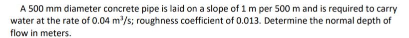 A 500 mm diameter concrete pipe is laid on a slope of 1 m per 500 m and is required to carry
water at the rate of 0.04 m3/s; roughness coefficient of 0.013. Determine the normal depth of
flow in meters.

