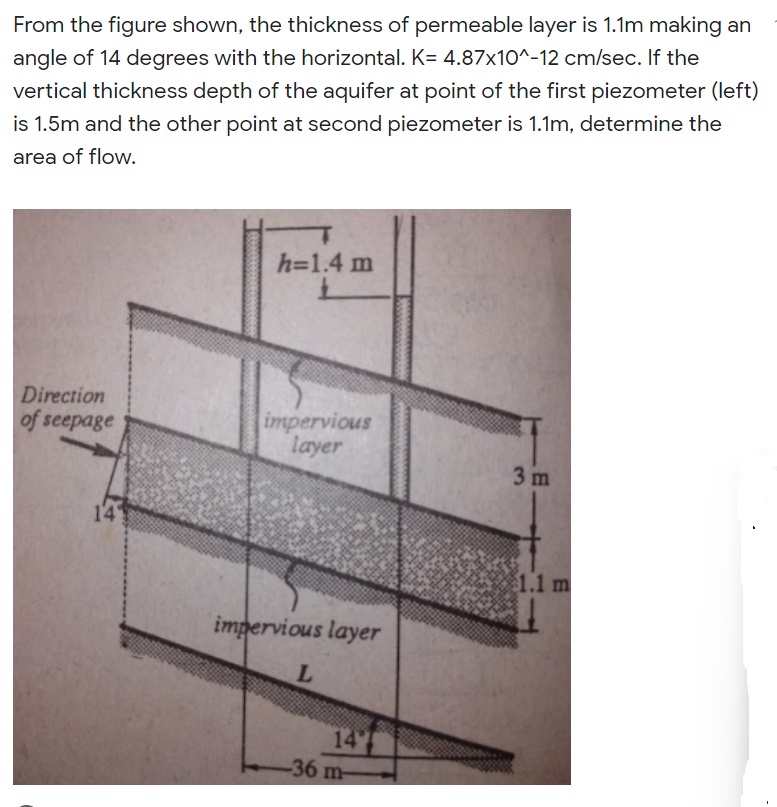 From the figure shown, the thickness of permeable layer is 1.1m making an
angle of 14 degrees with the horizontal. K= 4.87x10^-12 cm/sec. If the
vertical thickness depth of the aquifer at point of the first piezometer (left)
is 1.5m and the other point at second piezometer is 1.1m, determine the
area of flow.
h=1.4 m
Direction
impervious
layer
of seepage
3 m
14
1.1 m
impervious layer
14
-36 m-
