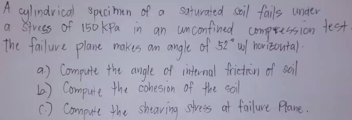 A cylindvical spici Mun of a
a štvees of 150 kpa in an unconfined compression test
The failure plane makes am
saturated coil fails under
angle of 52 u/ hovizouta) .
a) Compute the angle of internal frietron of sail
6) Compute the cohesion of the soil
() Compute the shearing stress at failure Plane.
