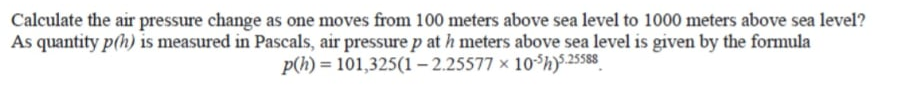 Calculate the air pressure change as one moves from 100 meters above sea level to 1000 meters above sea level?
As quantity p(h) is measured in Pascals, air pressure p at h meters above sea level is given by the formula
p(h) = 101,325(1 – 2.25577 × 10 h)$25588

