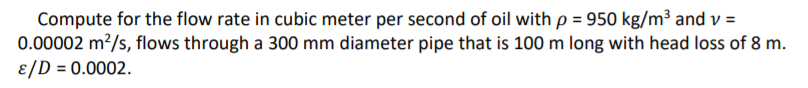 Compute for the flow rate in cubic meter per second of oil with p = 950 kg/m³ and v =
0.00002 m?/s, flows through a 300 mm diameter pipe that is 100 m long with head loss of 8 m.
ɛ/D = 0.0002.
