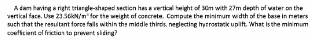 A dam having a right triangle-shaped section has a vertical height of 30m with 27m depth of water on the
vertical face. Use 23.56KN/m for the weight of concrete. Compute the minimum width of the base in meters
such that the resultant force falls within the middle thirds, neglecting hydrostatic uplift. What is the minimum
coefficient of friction to prevent sliding?
