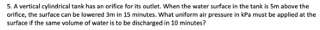 5. A vertical cylindrical tank has an orifice for its outlet. When the water surface in the tank is 5m above the
orifice, the surface can be lowered 3m in 15 minutes. What uniform air pressure in kPa must be applied at the
surface if the same volume of water is to be discharged in 10 minutes?
