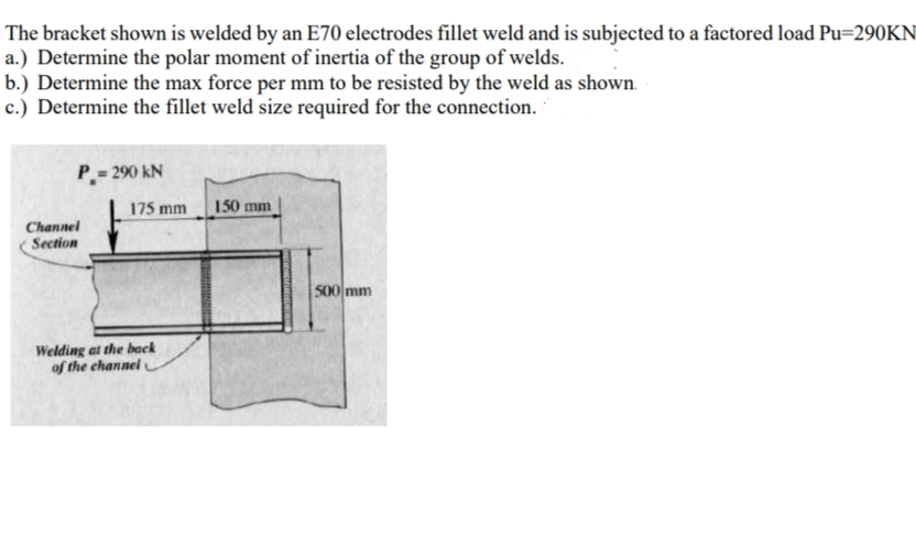 The bracket shown is welded by an E70 electrodes fillet weld and is subjected to a factored load Pu=290KN
a.) Determine the polar moment of inertia of the group of welds.
b.) Determine the max force per mm to be resisted by the weld as shown.
c.) Determine the fillet weld size required for the connection.
P = 290 kN
175 mm
150 mm
Channel
Section
500 mm
Welding at the back
of the channel
