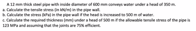 A 12 mm thick steel pipe with inside diameter of 600 mm conveys water under a head of 350 m.
a. Calculate the tensile stress (in kN/m) in the pipe wall.
b. Calculate the stress (kPa) in the pipe wall if the head is increased to 500 m of water.
c. Calculate the required thickness (mm) under a head of 500 m if the allowable tensile stress of the pipe is
123 MPa and assuming that the joints are 75% efficient.
