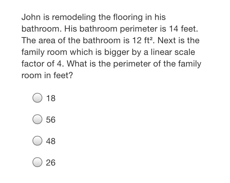 John is remodeling the flooring in his
bathroom. His bathroom perimeter is 14 feet.
The area of the bathroom is 12 ft?. Next is the
family room which is bigger by a linear scale
factor of 4. What is the perimeter of the family
room in feet?
18
56
48
26
