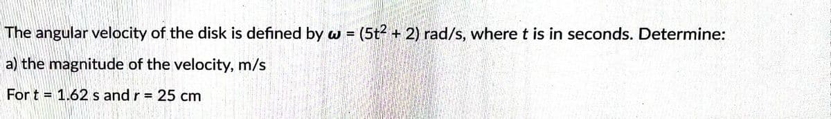 The angular velocity of the disk is defined by w = (5t² + 2) rad/s, where t is in seconds. Determine:
a) the magnitude of the velocity, m/s
For t= 1.62 s and r = 25 cm