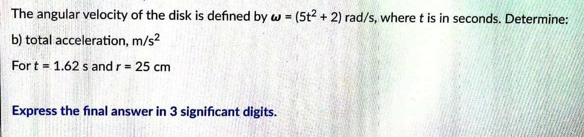 The angular velocity of the disk is defined by w = (5t2 + 2) rad/s, where t is in seconds. Determine:
b) total acceleration, m/s²
For t = 1.62 s and r = 25 cm
Express the final answer in 3 significant digits.